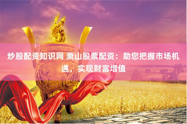 炒股配资知识网 萧山股票配资：助您把握市场机遇，实现财富增值