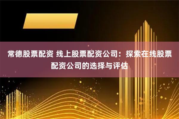 常德股票配资 线上股票配资公司：探索在线股票配资公司的选择与评估