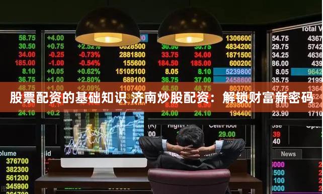 股票配资的基础知识 济南炒股配资：解锁财富新密码